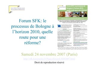 Forum SFK: le
processus de Bologne à
 l’horizon 2010, quelle
     route pour une
        réforme?

     Samedi 24 novembre 2007 (Paris)
      http://sfk.kinemedia.fr/Pages/forumLMD2007.html
                  Droit de reproduction réservé