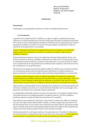 Nina coca Ruth Noelia
Materia: producción ll
Magister. Jose Ramiro Zapata
Grupo:01
Calidad total
Pensamiento
El liderazgo es la capacidad de transformar la visión en realidad, Warren bennis
1.1 Introducción.
La gestión de la calidad total, GCT o TQM (en sus siglas en inglés), en palabras llanas hace
referencia a un tipo de gestión para el triunfo a largo plazo buscando la satisfacción del cliente.
GCT se basa en aunar la participación de todos los miembros de una organización para mejorar
los procesos, productos, servicios y la cultura en la que trabajan, que beneficia a todos los
miembros de la organización y a la sociedad.
El lector interesado primeramente se preguntará por qué una empresa o una institución
pública puede estar interesada en introducir un sistema de calidad y cuáles serán los
beneficios a obtener.
Distintas definiciones giran en torno a la calidad. Para Deming calidad significa ofrecer a los
clientes productos y servicios confiables y satisfactorios a bajo costo. En tanto que para Juran,
lo importante es que el producto o servicio sea adecuado para su uso, para Crosby, la calidad
es el cumplimiento de los requerimientos de calidad de cada compañía, o dicho de otra forma,
dar cumplimiento a las especificaciones.
Partiendo de una perspectiva diferente podemos definir la calidad como el compromiso ético
con la excelencia, porque sólo una empresa que ha definido en sus valores supremos el
generar productos y servicios de calidad, estará realmente comprometida en su consecución.
La excelencia debe perseguirse como un objetivo estratégico a los efectos de mantener la
competitividad, pero también constituye una filosofía de vida y una ética de trabajo. Llevar a la
empresa a la cima mediante la generación de productos y servicios de alto nivel con un uso
eficiente de los recursos debe ser el objetivo supremo de directivos y personal de la empresa.
Cada directivo y empleado debe sentirse orgulloso de los productos y servicios que genera, de
tal forma la calidad se convierte en un fuerte elemento motivador, con lo cual da lugar a una
espiral de crecimiento en los niveles de calidad y satisfacción.
La calidad debe comprender todos los rincones de la empresa. Si no se genera calidad interna,
mal puede ofrecerse una calidad apropiada a los agentes externos. Por ello la calidad se
construye y genera en cada actividad, tarea y proceso de la compañía.
Cada diseño, cada componente, cada tarea, cada producto, cada servicio, debe ser mejorado
día a día. Para lograr ello los líderes deben modelar su mente y luego hacer otro tanto con la
del resto del personal. Así a la manera de un deportista que debe mejorar cada día para poder
aspirar al podio, de igual forma sólo aquellas organizaciones que tengan el firme propósito de
mejorar de manera continua podrán triunfar en los actuales mercados.
Calidad comprende sí o sí la mejora continua. Sino pensemos en un "excelente" médico pero
con conocimientos y tratamientos de hace no ya veinte, sino cinco años atrás. Éste médico no
le podrá prestar a sus pacientes el mismo servicio que aquellos que están plenamente
 