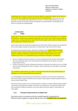 Nina coca Ruth Noelia
Materia: producción ll
Magister. Jose Ramiro Zapata
Grupo:01
actualizados, por lo tanto su servicio no será de calidad. Los pacientes reciben de tal forma un
servicio de menor calidad por parte del primero de los profesionales. Cabe acotar que ésta
situación es lamentablemente algo bastante común en muchos profesionales que una vez
obtenido el título no actualizan como corresponde sus conocimientos, revalidando de tal
forma sus niveles de competitividad.
1.2 Desarrollo
1.2.1 Origen
A partir de los años 50 y con motivo de una serie de conferencias de Deming y Juran, discípulos
de Shewhart, a empresarios japoneses organizadas por la JUSE ( Unión Japonesa de Científicos
e Ingenieros), se desencadenan el desarrollo de las principales teorías sobre la Calidad Total de
autores japoneses: Ishikawa, Ohno, etc.
Japón había salido mal parado de la Segunda Guerra Mundial y debía recuperarse. No disponía
de recursos propios excepto las personas y su materia gris. Este fue el foco de cultivo.
Las limitaciones impuestas a Ohno, directivo de Toyota fueron: rigidez laboral (no podía
despedir a nadie), carencia de dinero(ausencia de capital que además era caro, no podía
comprar maquinas modernas), limitación de mercado (no podía exportar), etc. Estas
limitaciones forzaron a su creatividad a buscar soluciones centrando su actividad en:
 Buscar la colaboración de las personas, ya que no podía prescindir de ellas, formándolos
para que trabajaran mejor en la consecución de los objetivos de la empresa. Les hace
responsables de ello.
 Enfocar la empresa al cliente. Búsqueda sistemática y exhaustiva de todo lo que no se añade
valor al cliente (despilfarro). Pone a trabajar a todas las personas, ya formadas y motivadas
a eliminarlo.
Los resultados y aportaciones que obtuvo a los largo de los años han sido espectaculares; lo
podemos ver en la competitividad de sus empresas.
Las metodologías y herramientas que inicialmente se aplicaron al entorno de la producción
han transcendido a todos los ámbitos de la empresa, dando lugar al modelo de gestión que se
conoce como Calidad Total.
Cada uno de estos autores, con su visión particular, enfatiza un aspecto diferente de la calidad,
marcando la evolución del concepto. Este hecho se manifiesta en una paulatina redefinición
del concepto de calidad en paralelo a las nuevas ideas que tienen lugar en cada etapa y en
cada región.
1.2.2 Principios fundamentales de la Calidad Total
Como hemos visto, la concepción actual de la calidad responde a la aportación de
diferentes teorías surgidas a lo largo del siglo XX. Hoy en día, la Calidad Total es el compendio
 