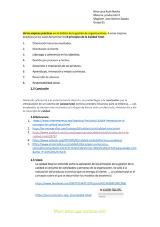 Nina coca Ruth Noelia
Materia: producción ll
Magister. Jose Ramiro Zapata
Grupo:01
de las mejores prácticas en el ámbito de la gestión de organizaciones. A estas mejores
prácticas se les suele denominar los 8 principios de la Calidad Total:
1. Orientación hacia los resultados.
2. Orientación al cliente.
3. Liderazgo y coherencia en los objetivos.
4. Gestión por procesos y hechos.
5. Desarrollo e implicación de las personas.
6. Aprendizaje, innovación y mejora continuos.
7. Desarrollo de alianzas.
8. Responsabilidad social.
1.3 Conclusión
Haciendo referencia a lo anteriormente descrito, se puede llegar a la conclusión que la
introducción de un sistema de calidad total conlleva grandes esfuerzos para la empresa. ... Los
empleados se sienten más motivados y trabajan de forma más concienciada, viviendo día a día
el concepto de calidad.
1.4 Referencia
1. https://www.interempresas.net/Logistica/Articulos/132688-Introduccion-al-
concepto-de-calidad-total.html
2. https://m.monografias.com/trabajos26/calidad-total/calidad-total.shtml
3. https://www.aulafacil.com/cursos/organizacion/calidad-total/introduccion-a-la-
calidad-total-l19717
4. https://www.isotools.org/2015/05/01/calidad-total-definicion-y-modelos/
5. https://www.emprendices.co/calidad-total-origen-evolucion-y-
conceptos/amp/#aoh=16193117072631&referrer=https%3A%2F%2Fwww.google.com
&amp_tf=De%20%251%24s
1.5 Video
La calidad total se entiende como la aplicación de los principios de la gestión de la
calidad al conjunto de actividades y personas de la organización, no sólo a la
realización del producto o servicio que se entrega al cliente. ... La calidad total es el
concepto sobre el que se desarrollan los modelos de excelencia.
https://www.facebook.com/289737194371297/posts/4223426891002288/
https://prezi.com/zv1c-npp_1kn/calidad-total/
 