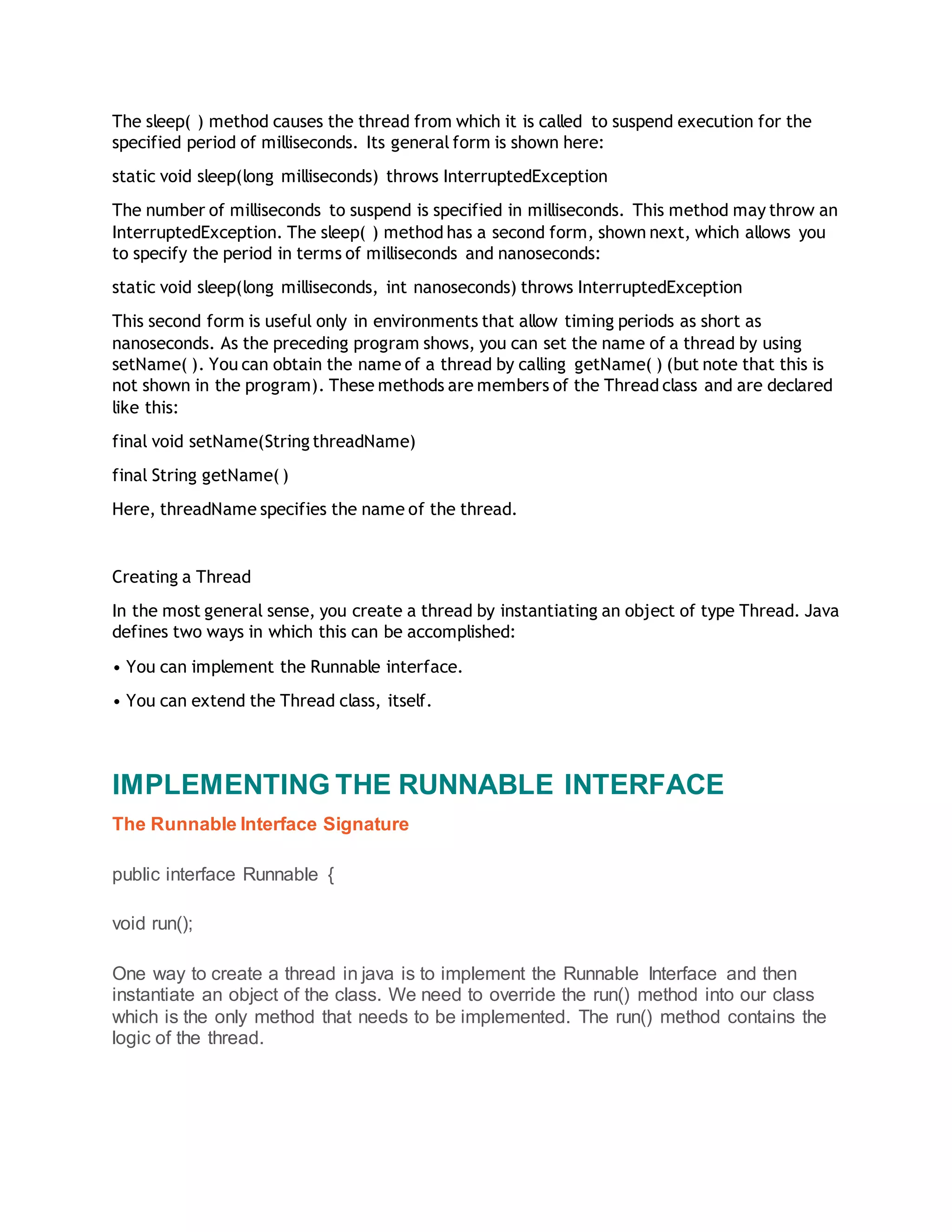The sleep( ) method causes the thread from which it is called to suspend execution for the
specified period of milliseconds. Its general form is shown here:
static void sleep(long milliseconds) throws InterruptedException
The number of milliseconds to suspend is specified in milliseconds. This method may throw an
InterruptedException. The sleep( ) method has a second form, shown next, which allows you
to specify the period in terms of milliseconds and nanoseconds:
static void sleep(long milliseconds, int nanoseconds) throws InterruptedException
This second form is useful only in environments that allow timing periods as short as
nanoseconds. As the preceding program shows, you can set the name of a thread by using
setName( ). You can obtain the name of a thread by calling getName( ) (but note that this is
not shown in the program). These methods are members of the Thread class and are declared
like this:
final void setName(String threadName)
final String getName( )
Here, threadName specifies the name of the thread.
Creating a Thread
In the most general sense, you create a thread by instantiating an object of type Thread. Java
defines two ways in which this can be accomplished:
• You can implement the Runnable interface.
• You can extend the Thread class, itself.
IMPLEMENTING THE RUNNABLE INTERFACE
The Runnable Interface Signature
public interface Runnable {
void run();
One way to create a thread in java is to implement the Runnable Interface and then
instantiate an object of the class. We need to override the run() method into our class
which is the only method that needs to be implemented. The run() method contains the
logic of the thread.
 