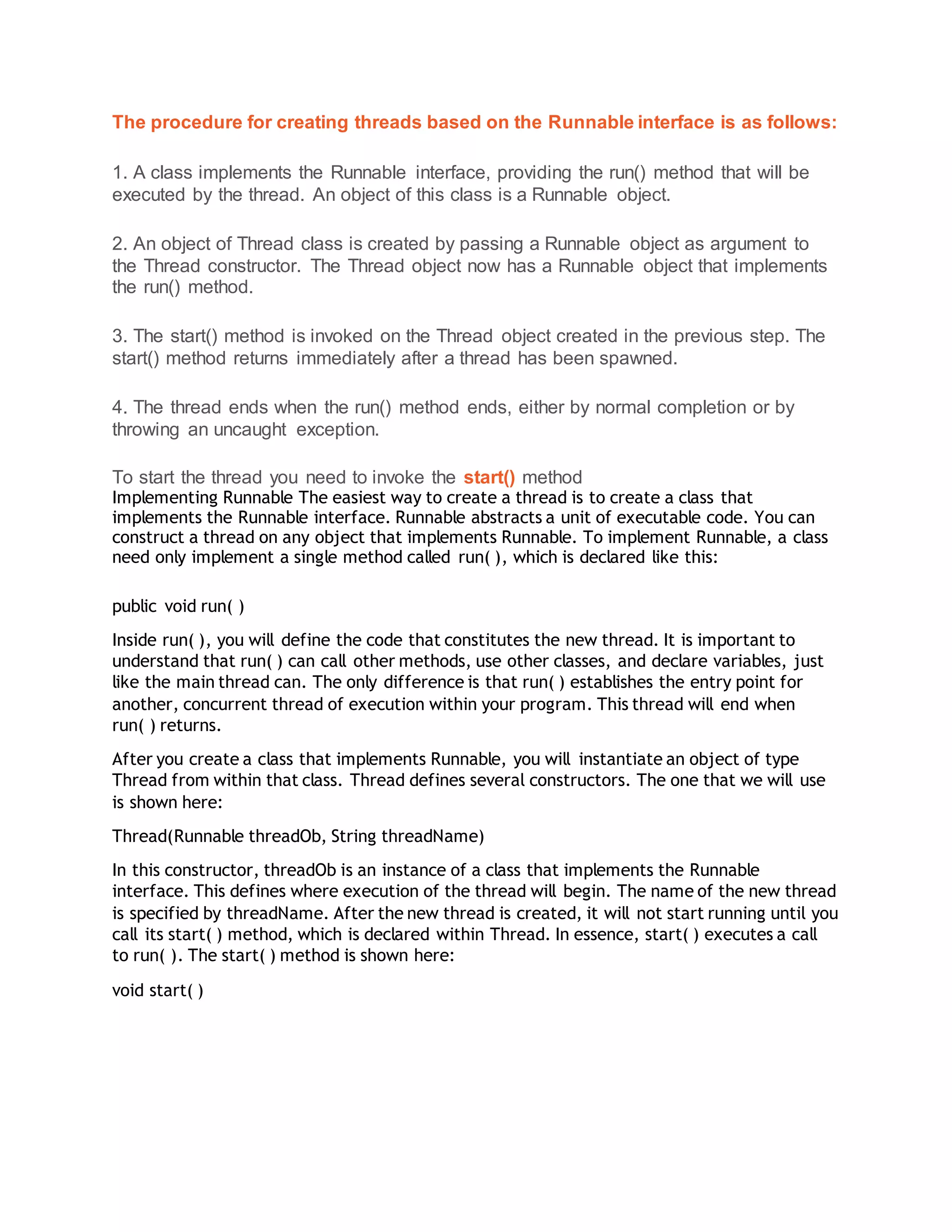 The procedure for creating threads based on the Runnable interface is as follows:
1. A class implements the Runnable interface, providing the run() method that will be
executed by the thread. An object of this class is a Runnable object.
2. An object of Thread class is created by passing a Runnable object as argument to
the Thread constructor. The Thread object now has a Runnable object that implements
the run() method.
3. The start() method is invoked on the Thread object created in the previous step. The
start() method returns immediately after a thread has been spawned.
4. The thread ends when the run() method ends, either by normal completion or by
throwing an uncaught exception.
To start the thread you need to invoke the start() method
Implementing Runnable The easiest way to create a thread is to create a class that
implements the Runnable interface. Runnable abstracts a unit of executable code. You can
construct a thread on any object that implements Runnable. To implement Runnable, a class
need only implement a single method called run( ), which is declared like this:
public void run( )
Inside run( ), you will define the code that constitutes the new thread. It is important to
understand that run( ) can call other methods, use other classes, and declare variables, just
like the main thread can. The only difference is that run( ) establishes the entry point for
another, concurrent thread of execution within your program. This thread will end when
run( ) returns.
After you create a class that implements Runnable, you will instantiate an object of type
Thread from within that class. Thread defines several constructors. The one that we will use
is shown here:
Thread(Runnable threadOb, String threadName)
In this constructor, threadOb is an instance of a class that implements the Runnable
interface. This defines where execution of the thread will begin. The name of the new thread
is specified by threadName. After the new thread is created, it will not start running until you
call its start( ) method, which is declared within Thread. In essence, start( ) executes a call
to run( ). The start( ) method is shown here:
void start( )
 