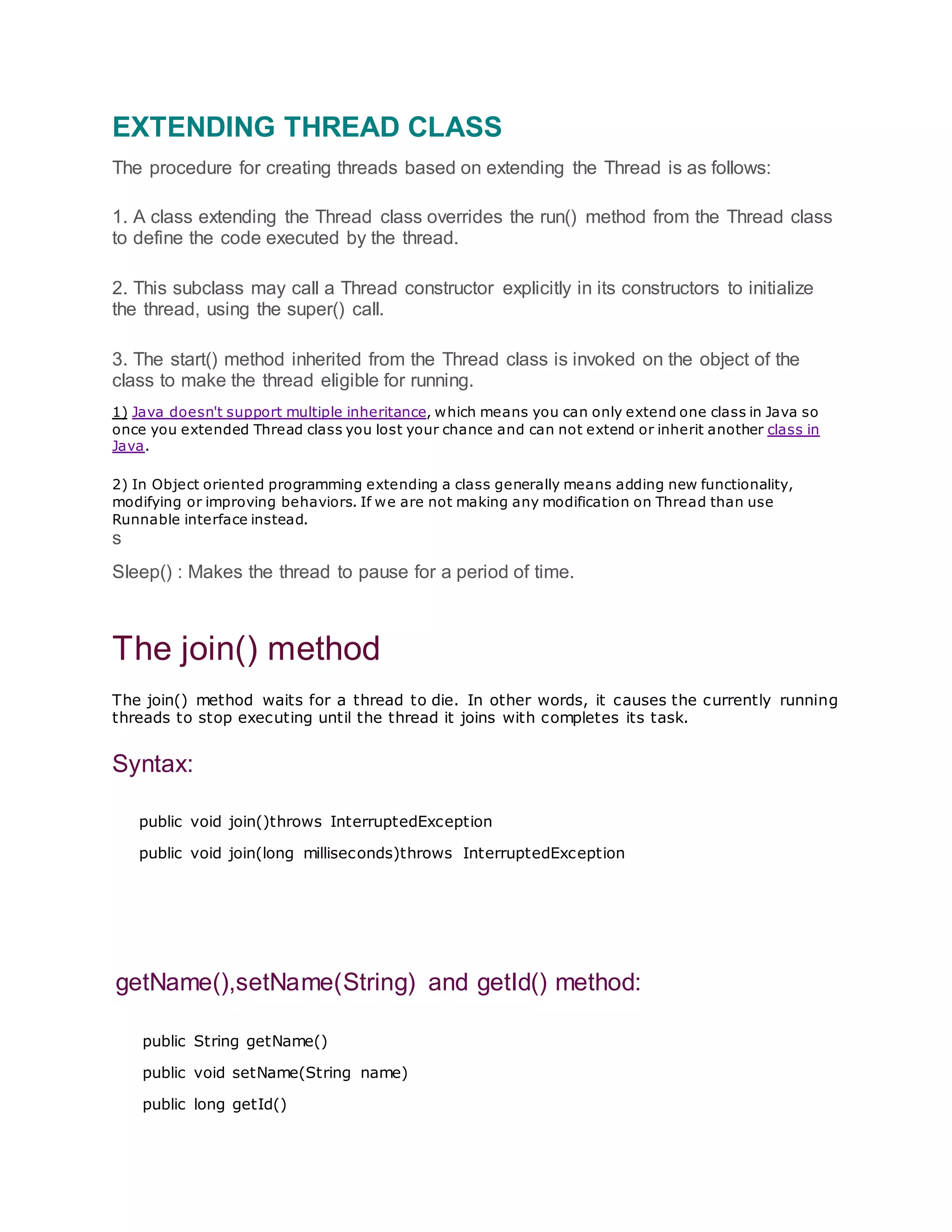 EXTENDING THREAD CLASS
The procedure for creating threads based on extending the Thread is as follows:
1. A class extending the Thread class overrides the run() method from the Thread class
to define the code executed by the thread.
2. This subclass may call a Thread constructor explicitly in its constructors to initialize
the thread, using the super() call.
3. The start() method inherited from the Thread class is invoked on the object of the
class to make the thread eligible for running.
1) Java doesn't support multiple inheritance, which means you can only extend one class in Java so
once you extended Thread class you lost your chance and can not extend or inherit another class in
Java.
2) In Object oriented programming extending a class generally means adding new functionality,
modifying or improving behaviors. If we are not making any modification on Thread than use
Runnable interface instead.
s
Sleep() : Makes the thread to pause for a period of time.
The join() method
The join() method waits for a thread to die. In other words, it causes the currently running
threads to stop executing until the thread it joins with completes its task.
Syntax:
public void join()throws InterruptedException
public void join(long milliseconds)throws InterruptedException
getName(),setName(String) and getId() method:
public String getName()
public void setName(String name)
public long getId()
 