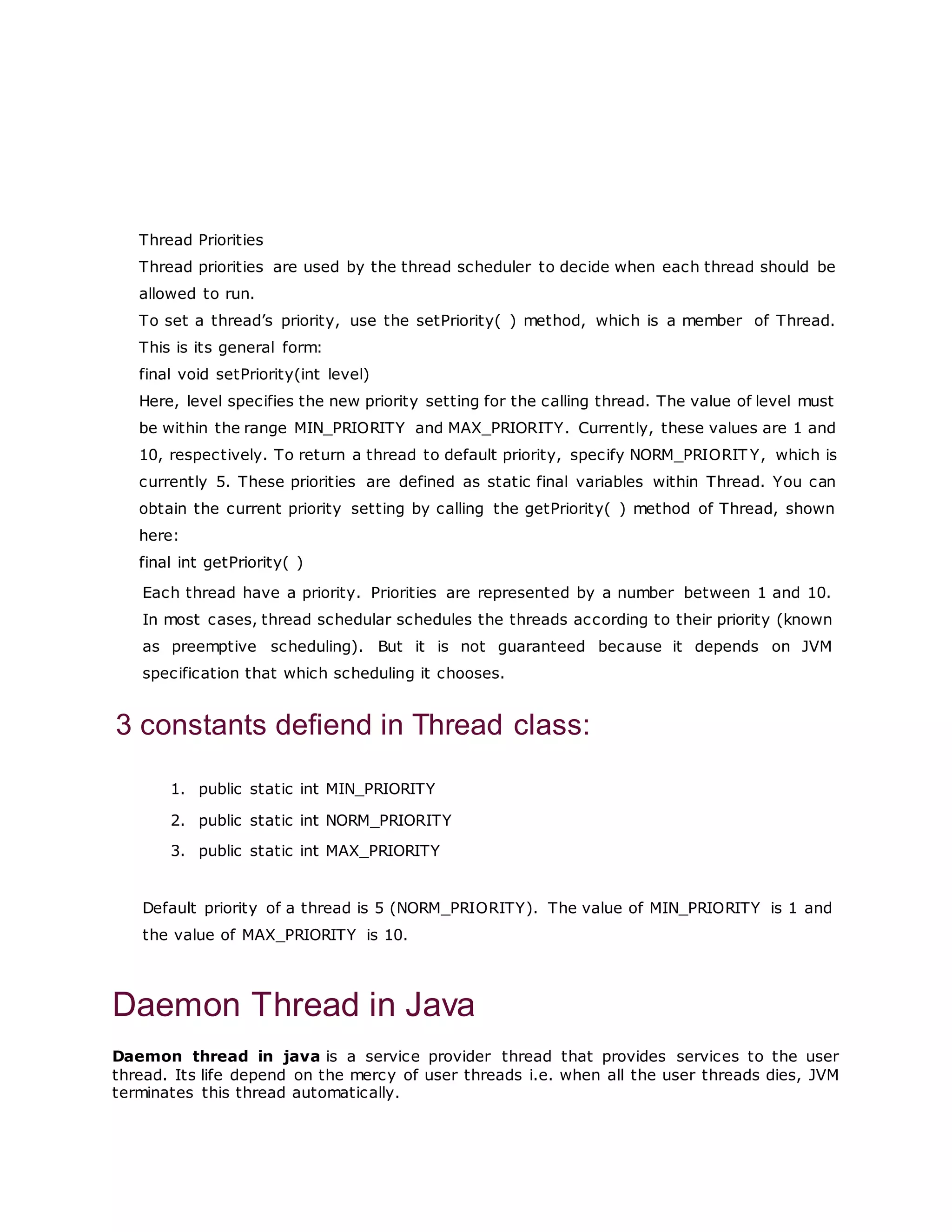 Thread Priorities
Thread priorities are used by the thread scheduler to decide when each thread should be
allowed to run.
To set a thread’s priority, use the setPriority( ) method, which is a member of Thread.
This is its general form:
final void setPriority(int level)
Here, level specifies the new priority setting for the calling thread. The value of level must
be within the range MIN_PRIORITY and MAX_PRIORITY. Currently, these values are 1 and
10, respectively. To return a thread to default priority, specify NORM_PRIORIT Y, which is
currently 5. These priorities are defined as static final variables within Thread. You can
obtain the current priority setting by calling the getPriority( ) method of Thread, shown
here:
final int getPriority( )
Each thread have a priority. Priorities are represented by a number between 1 and 10.
In most cases, thread schedular schedules the threads according to their priority (known
as preemptive scheduling). But it is not guaranteed because it depends on JVM
specification that which scheduling it chooses.
3 constants defiend in Thread class:
1. public static int MIN_PRIORITY
2. public static int NORM_PRIORITY
3. public static int MAX_PRIORITY
Default priority of a thread is 5 (NORM_PRIORITY). The value of MIN_PRIORITY is 1 and
the value of MAX_PRIORITY is 10.
Daemon Thread in Java
Daemon thread in java is a service provider thread that provides services to the user
thread. Its life depend on the mercy of user threads i.e. when all the user threads dies, JVM
terminates this thread automatically.
 