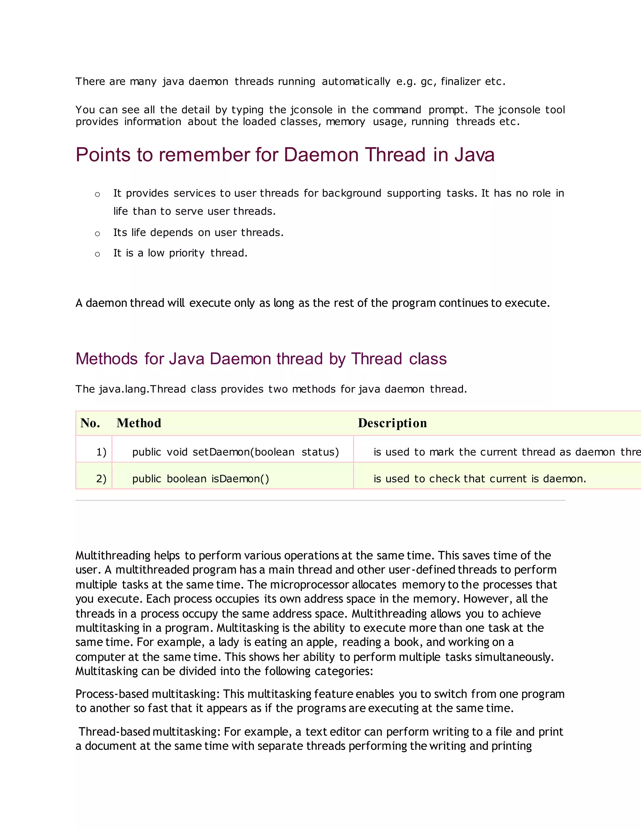 There are many java daemon threads running automatically e.g. gc, finalizer etc.
You can see all the detail by typing the jconsole in the command prompt. The jconsole tool
provides information about the loaded classes, memory usage, running threads etc.
Points to remember for Daemon Thread in Java
o It provides services to user threads for background supporting tasks. It has no role in
life than to serve user threads.
o Its life depends on user threads.
o It is a low priority thread.
A daemon thread will execute only as long as the rest of the program continues to execute.
Methods for Java Daemon thread by Thread class
The java.lang.Thread class provides two methods for java daemon thread.
No. Method Description
1) public void setDaemon(boolean status) is used to mark the current thread as daemon thre
2) public boolean isDaemon() is used to check that current is daemon.
Multithreading helps to perform various operations at the same time. This saves time of the
user. A multithreaded program has a main thread and other user-defined threads to perform
multiple tasks at the same time. The microprocessor allocates memory to the processes that
you execute. Each process occupies its own address space in the memory. However, all the
threads in a process occupy the same address space. Multithreading allows you to achieve
multitasking in a program. Multitasking is the ability to execute more than one task at the
same time. For example, a lady is eating an apple, reading a book, and working on a
computer at the same time. This shows her ability to perform multiple tasks simultaneously.
Multitasking can be divided into the following categories:
Process-based multitasking: This multitasking feature enables you to switch from one program
to another so fast that it appears as if the programs are executing at the same time.
Thread-based multitasking: For example, a text editor can perform writing to a file and print
a document at the same time with separate threads performing the writing and printing
 