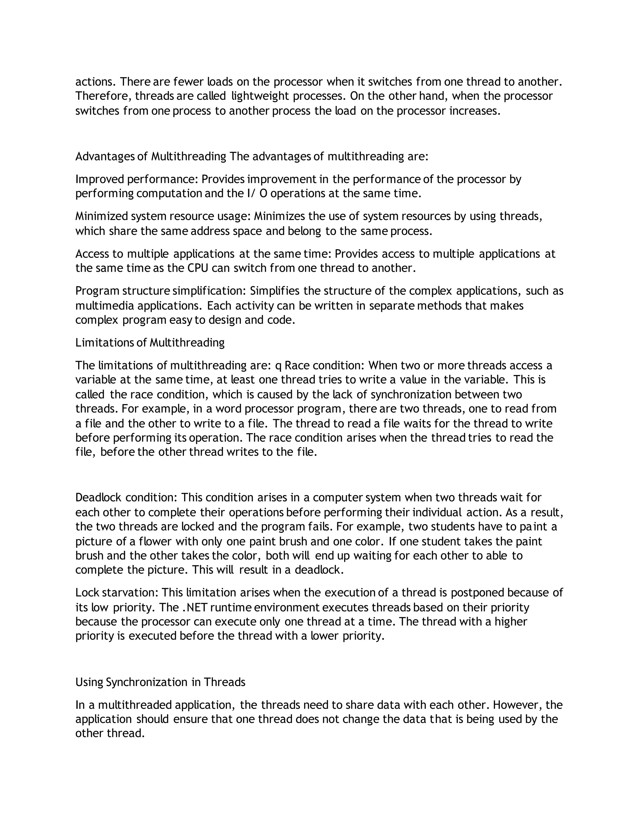 actions. There are fewer loads on the processor when it switches from one thread to another.
Therefore, threads are called lightweight processes. On the other hand, when the processor
switches from one process to another process the load on the processor increases.
Advantages of Multithreading The advantages of multithreading are:
Improved performance: Provides improvement in the performance of the processor by
performing computation and the I/ O operations at the same time.
Minimized system resource usage: Minimizes the use of system resources by using threads,
which share the same address space and belong to the same process.
Access to multiple applications at the same time: Provides access to multiple applications at
the same time as the CPU can switch from one thread to another.
Program structure simplification: Simplifies the structure of the complex applications, such as
multimedia applications. Each activity can be written in separate methods that makes
complex program easy to design and code.
Limitations of Multithreading
The limitations of multithreading are: q Race condition: When two or more threads access a
variable at the same time, at least one thread tries to write a value in the variable. This is
called the race condition, which is caused by the lack of synchronization between two
threads. For example, in a word processor program, there are two threads, one to read from
a file and the other to write to a file. The thread to read a file waits for the thread to write
before performing its operation. The race condition arises when the thread tries to read the
file, before the other thread writes to the file.
Deadlock condition: This condition arises in a computer system when two threads wait for
each other to complete their operations before performing their individual action. As a result,
the two threads are locked and the program fails. For example, two students have to paint a
picture of a flower with only one paint brush and one color. If one student takes the paint
brush and the other takes the color, both will end up waiting for each other to able to
complete the picture. This will result in a deadlock.
Lock starvation: This limitation arises when the execution of a thread is postponed because of
its low priority. The .NET runtime environment executes threads based on their priority
because the processor can execute only one thread at a time. The thread with a higher
priority is executed before the thread with a lower priority.
Using Synchronization in Threads
In a multithreaded application, the threads need to share data with each other. However, the
application should ensure that one thread does not change the data that is being used by the
other thread.
 