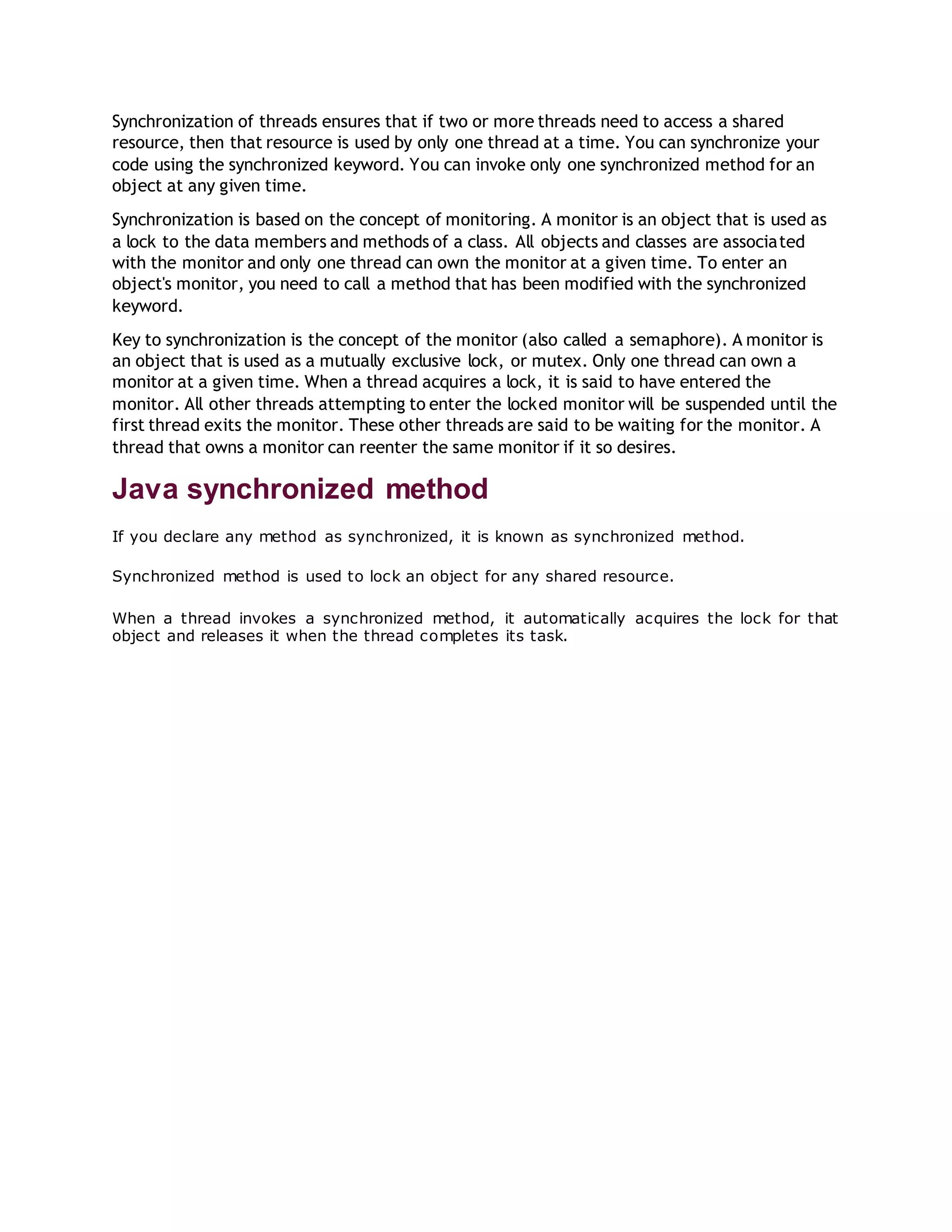 Synchronization of threads ensures that if two or more threads need to access a shared
resource, then that resource is used by only one thread at a time. You can synchronize your
code using the synchronized keyword. You can invoke only one synchronized method for an
object at any given time.
Synchronization is based on the concept of monitoring. A monitor is an object that is used as
a lock to the data members and methods of a class. All objects and classes are associated
with the monitor and only one thread can own the monitor at a given time. To enter an
object's monitor, you need to call a method that has been modified with the synchronized
keyword.
Key to synchronization is the concept of the monitor (also called a semaphore). A monitor is
an object that is used as a mutually exclusive lock, or mutex. Only one thread can own a
monitor at a given time. When a thread acquires a lock, it is said to have entered the
monitor. All other threads attempting to enter the locked monitor will be suspended until the
first thread exits the monitor. These other threads are said to be waiting for the monitor. A
thread that owns a monitor can reenter the same monitor if it so desires.
Java synchronized method
If you declare any method as synchronized, it is known as synchronized method.
Synchronized method is used to lock an object for any shared resource.
When a thread invokes a synchronized method, it automatically acquires the lock for that
object and releases it when the thread completes its task.
 