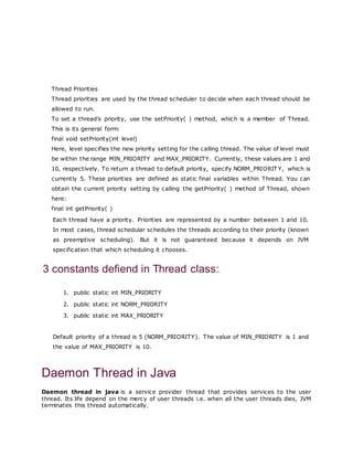 Thread Priorities
Thread priorities are used by the thread scheduler to decide when each thread should be
allowed to run.
To set a thread’s priority, use the setPriority( ) method, which is a member of Thread.
This is its general form:
final void setPriority(int level)
Here, level specifies the new priority setting for the calling thread. The value of level must
be within the range MIN_PRIORITY and MAX_PRIORITY. Currently, these values are 1 and
10, respectively. To return a thread to default priority, specify NORM_PRIORIT Y, which is
currently 5. These priorities are defined as static final variables within Thread. You can
obtain the current priority setting by calling the getPriority( ) method of Thread, shown
here:
final int getPriority( )
Each thread have a priority. Priorities are represented by a number between 1 and 10.
In most cases, thread schedular schedules the threads according to their priority (known
as preemptive scheduling). But it is not guaranteed because it depends on JVM
specification that which scheduling it chooses.
3 constants defiend in Thread class:
1. public static int MIN_PRIORITY
2. public static int NORM_PRIORITY
3. public static int MAX_PRIORITY
Default priority of a thread is 5 (NORM_PRIORITY). The value of MIN_PRIORITY is 1 and
the value of MAX_PRIORITY is 10.
Daemon Thread in Java
Daemon thread in java is a service provider thread that provides services to the user
thread. Its life depend on the mercy of user threads i.e. when all the user threads dies, JVM
terminates this thread automatically.
 