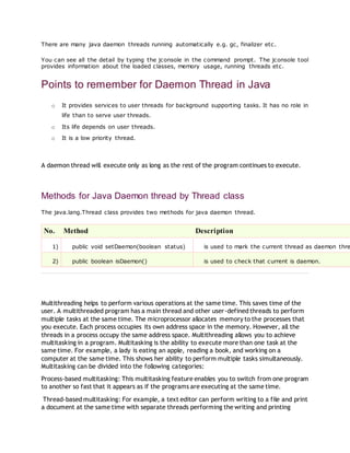 There are many java daemon threads running automatically e.g. gc, finalizer etc.
You can see all the detail by typing the jconsole in the command prompt. The jconsole tool
provides information about the loaded classes, memory usage, running threads etc.
Points to remember for Daemon Thread in Java
o It provides services to user threads for background supporting tasks. It has no role in
life than to serve user threads.
o Its life depends on user threads.
o It is a low priority thread.
A daemon thread will execute only as long as the rest of the program continues to execute.
Methods for Java Daemon thread by Thread class
The java.lang.Thread class provides two methods for java daemon thread.
No. Method Description
1) public void setDaemon(boolean status) is used to mark the current thread as daemon thre
2) public boolean isDaemon() is used to check that current is daemon.
Multithreading helps to perform various operations at the same time. This saves time of the
user. A multithreaded program has a main thread and other user-defined threads to perform
multiple tasks at the same time. The microprocessor allocates memory to the processes that
you execute. Each process occupies its own address space in the memory. However, all the
threads in a process occupy the same address space. Multithreading allows you to achieve
multitasking in a program. Multitasking is the ability to execute more than one task at the
same time. For example, a lady is eating an apple, reading a book, and working on a
computer at the same time. This shows her ability to perform multiple tasks simultaneously.
Multitasking can be divided into the following categories:
Process-based multitasking: This multitasking feature enables you to switch from one program
to another so fast that it appears as if the programs are executing at the same time.
Thread-based multitasking: For example, a text editor can perform writing to a file and print
a document at the same time with separate threads performing the writing and printing
 