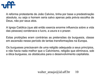 walter_araujo@id.uff.br 10
A reforma protestante de João Calvino, tinha por base a predestinação
absoluta, ou seja o homem seria salvo apenas pela prévia escolha de
Deus, não por seus atos.
A Igreja Católica (que até então exercia enorme influencia sobre a vida
das pessoas) condenava o lucro, a usura e o prazer.
Estas proibições eram contrárias as pretensões da burguesia, classe
em ascensão nesse período de tantas transformações na Europa.
Os burgueses precisavam de uma religião adequada a seus princípios,
e não havia nada melhor que o Calvinismo, religião que eliminava, sob
a ótica burguesa, os obstáculos para o desenvolvimento capitalista.
 