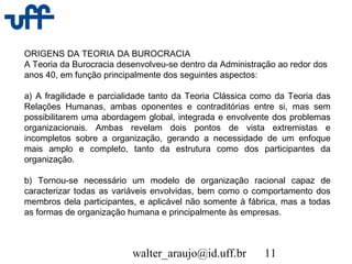 walter_araujo@id.uff.br 11
ORIGENS DA TEORIA DA BUROCRACIA
A Teoria da Burocracia desenvolveu-se dentro da Administração ao redor dos
anos 40, em função principalmente dos seguintes aspectos:
a) A fragilidade e parcialidade tanto da Teoria Clássica como da Teoria das
Relações Humanas, ambas oponentes e contraditórias entre si, mas sem
possibilitarem uma abordagem global, integrada e envolvente dos problemas
organizacionais. Ambas revelam dois pontos de vista extremistas e
incompletos sobre a organização, gerando a necessidade de um enfoque
mais amplo e completo, tanto da estrutura como dos participantes da
organização.
b) Tornou-se necessário um modelo de organização racional capaz de
caracterizar todas as variáveis envolvidas, bem como o comportamento dos
membros dela participantes, e aplicável não somente à fábrica, mas a todas
as formas de organização humana e principalmente às empresas.
 
