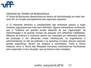 walter_araujo@id.uff.br 12
ORIGENS DA TEORIA DA BUROCRACIA
A Teoria da Burocracia desenvolveu-se dentro da Administração ao redor dos
anos 40, em função principalmente dos seguintes aspectos:
c) O crescente tamanho e complexidade das empresas passou a exigir
modelos organizacionais mais bem definidos. Alguns historiadores verificaram
que a "indústria em grande escala depende da sua organização, da
Administração e do grande número de pessoas com diferentes habilidades.
Milhares de homens e mulheres devem ser colocados em diferentes setores
de produção e em diferentes níveis hierárquicos: os engenheiros e
administradores no alto da pirâmide e os operários na base. Devem executar
tarefas específicas, devem ser dirigidos e controlados. Tanto a Teoria
Clássica como a Teoria das Relações Humanas mostraram-se insuficientes
para responder à nova situação, que se tomava mais complexa.
 