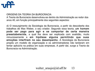 walter_araujo@id.uff.br 13
ORIGENS DA TEORIA DA BUROCRACIA
A Teoria da Burocracia desenvolveu-se dentro da Administração ao redor dos
anos 40, em função principalmente dos seguintes aspectos:
d) O ressurgimento da Sociologia da Burocracia, a partir da descoberta dos
trabalhos de Max Weber, o seu criador. Segundo essa teoria, um homem
pode ser pago para agir e se comportar de certa maneira
preestabelecida, a qual lhe deve ser explicada com exatidão, muito
minuciosamente e em hipótese alguma permitindo que suas
emoções interfiram no seu desempenho. A Sociologia da Burocracia
propôs um modelo de organização e os administradores não tardaram em
tentar aplicá-lo na prática em suas empresas. A partir daí, surge a Teoria da
Burocracia na Administração.
 
