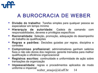 walter_araujo@id.uff.br 14
A BUROCRACIA DE WEBER
 Divisão do trabalho: Tarefas simples para qualquer pessoa se
especializar em tempo mínimo
 Hierarquia de autoridade: Cadeia de comando com
responsabilidades, deveres e privilégios específicos
 Racionalidade: Seleção, promoção, adequação do desempenho
do trabalho às qualificações
 Regras e padrões: Decisões guiadas por regras, disciplina e
controles
 Compromisso profissional: administradores ganham salários
fixos e não são donos dos negócios; gerente treinados para melhor
qualificação e eficiência organizacional
 Registros escritos: continuidade e uniformidade de ação sobre
transações da organização
 Impessoalidade: regras e procedimentos aplicados de modo
uniforme e imparcial
 