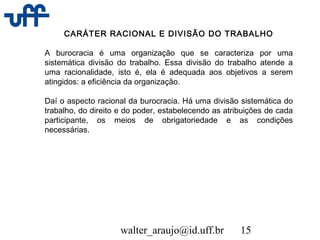 walter_araujo@id.uff.br 15
CARÁTER RACIONAL E DIVISÃO DO TRABALHO
A burocracia é uma organização que se caracteriza por uma
sistemática divisão do trabalho. Essa divisão do trabalho atende a
uma racionalidade, isto é, ela é adequada aos objetivos a serem
atingidos: a eficiência da organização.
Daí o aspecto racional da burocracia. Há uma divisão sistemática do
trabalho, do direito e do poder, estabelecendo as atribuições de cada
participante, os meios de obrigatoriedade e as condições
necessárias.
 