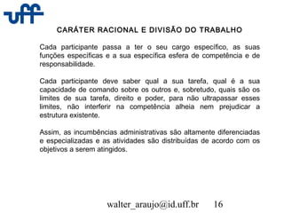 walter_araujo@id.uff.br 16
CARÁTER RACIONAL E DIVISÃO DO TRABALHO
Cada participante passa a ter o seu cargo específico, as suas
funções específicas e a sua específica esfera de competência e de
responsabilidade.
Cada participante deve saber qual a sua tarefa, qual é a sua
capacidade de comando sobre os outros e, sobretudo, quais são os
limites de sua tarefa, direito e poder, para não ultrapassar esses
limites, não interferir na competência alheia nem prejudicar a
estrutura existente.
Assim, as incumbências administrativas são altamente diferenciadas
e especializadas e as atividades são distribuídas de acordo com os
objetivos a serem atingidos.
 