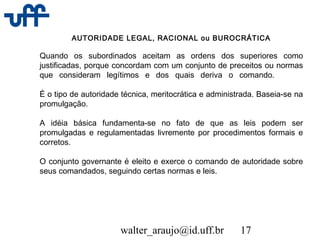 walter_araujo@id.uff.br 17
AUTORIDADE LEGAL, RACIONAL ou BUROCRÁTICA
Quando os subordinados aceitam as ordens dos superiores como
justificadas, porque concordam com um conjunto de preceitos ou normas
que consideram legítimos e dos quais deriva o comando.
É o tipo de autoridade técnica, meritocrática e administrada. Baseia-se na
promulgação.
A idéia básica fundamenta-se no fato de que as leis podem ser
promulgadas e regulamentadas livremente por procedimentos formais e
corretos.
O conjunto governante é eleito e exerce o comando de autoridade sobre
seus comandados, seguindo certas normas e leis.
 