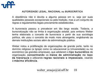 walter_araujo@id.uff.br 18
AUTORIDADE LEGAL, RACIONAL ou BUROCRÁTICA
A obediência não é devida a alguma pessoa em si, seja por suas
qualidades pessoais excepcionais ou pela tradição, mas a um conjunto de
regras e regulamentos legais previamente estabelecidos.
A burocracia passou a prevalecer em tão larga escala. Todavia, a
burocratização não se limita à organização estatal, pois embora Weber
tenha elaborado o conceito de burocracia a partir de sua sociologia
política, ele usou o conceito de modo mais abrangente, englobando as
demais instituições sociais além da administração pública.
Weber notou a proliferação de organizações de grande porte, tanto no
domínio religioso (a Igreja) como no educacional (a Universidade) ou no
econômico (as grandes empresas), que adotaram o tipo burocrático de
organização, concentrando os meios de administração no topo
da hierarquia e utilizando regras racionais e impessoais, visando
à máxima eficiência.
 