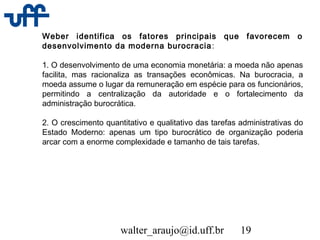 walter_araujo@id.uff.br 19
Weber identifica os fatores principais que favorecem o
desenvolvimento da moderna burocracia:
1. O desenvolvimento de uma economia monetária: a moeda não apenas
facilita, mas racionaliza as transações econômicas. Na burocracia, a
moeda assume o lugar da remuneração em espécie para os funcionários,
permitindo a centralização da autoridade e o fortalecimento da
administração burocrática.
2. O crescimento quantitativo e qualitativo das tarefas administrativas do
Estado Moderno: apenas um tipo burocrático de organização poderia
arcar com a enorme complexidade e tamanho de tais tarefas.
 