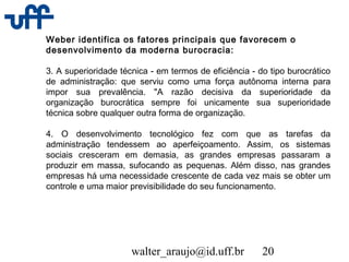 walter_araujo@id.uff.br 20
Weber identifica os fatores principais que favorecem o
desenvolvimento da moderna burocracia:
3. A superioridade técnica - em termos de eficiência - do tipo burocrático
de administração: que serviu como uma força autônoma interna para
impor sua prevalência. "A razão decisiva da superioridade da
organização burocrática sempre foi unicamente sua superioridade
técnica sobre qualquer outra forma de organização.
4. O desenvolvimento tecnológico fez com que as tarefas da
administração tendessem ao aperfeiçoamento. Assim, os sistemas
sociais cresceram em demasia, as grandes empresas passaram a
produzir em massa, sufocando as pequenas. Além disso, nas grandes
empresas há uma necessidade crescente de cada vez mais se obter um
controle e uma maior previsibilidade do seu funcionamento.
 