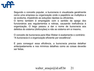 walter_araujo@id.uff.br 21
Segundo o conceito popular, a burocracia é visualizada geralmente
como uma empresa ou organização onde o papelório se multiplica e
se avoluma, impedindo as soluções rápidas ou eficientes.
O termo também é empregado com o sentido de apego dos
funcionários aos regulamentos e rotinas, causando ineficiência à
organização. O leigo passou a dar o nome de burocracia aos
defeitos do sistema (disfunções) e não ao sistema em si mesmo.
O conceito de burocracia para Max Weber é exatamente o contrário:
“A burocracia é a organização eficiente por excelência”.
E para conseguir essa eficiência, a burocracia precisa detalhar
antecipadamente e nos mínimos detalhes como as coisas deverão
ser feitas.
 