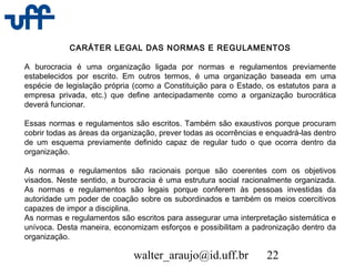 walter_araujo@id.uff.br 22
CARÁTER LEGAL DAS NORMAS E REGULAMENTOS
A burocracia é uma organização ligada por normas e regulamentos previamente
estabelecidos por escrito. Em outros termos, é uma organização baseada em uma
espécie de legislação própria (como a Constituição para o Estado, os estatutos para a
empresa privada, etc.) que define antecipadamente como a organização burocrática
deverá funcionar.
Essas normas e regulamentos são escritos. Também são exaustivos porque procuram
cobrir todas as áreas da organização, prever todas as ocorrências e enquadrá-las dentro
de um esquema previamente definido capaz de regular tudo o que ocorra dentro da
organização.
As normas e regulamentos são racionais porque são coerentes com os objetivos
visados. Neste sentido, a burocracia é uma estrutura social racionalmente organizada.
As normas e regulamentos são legais porque conferem às pessoas investidas da
autoridade um poder de coação sobre os subordinados e também os meios coercitivos
capazes de impor a disciplina.
As normas e regulamentos são escritos para assegurar uma interpretação sistemática e
unívoca. Desta maneira, economizam esforços e possibilitam a padronização dentro da
organização.
 