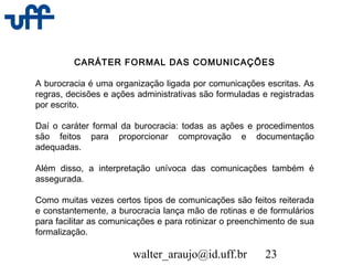 walter_araujo@id.uff.br 23
CARÁTER FORMAL DAS COMUNICAÇÕES
A burocracia é uma organização ligada por comunicações escritas. As
regras, decisões e ações administrativas são formuladas e registradas
por escrito.
Daí o caráter formal da burocracia: todas as ações e procedimentos
são feitos para proporcionar comprovação e documentação
adequadas.
Além disso, a interpretação unívoca das comunicações também é
assegurada.
Como muitas vezes certos tipos de comunicações são feitos reiterada
e constantemente, a burocracia lança mão de rotinas e de formulários
para facilitar as comunicações e para rotinizar o preenchimento de sua
formalização.
 