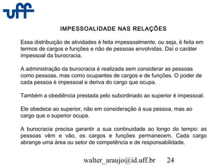 walter_araujo@id.uff.br 24
IMPESSOALIDADE NAS RELAÇÕES
Essa distribuição de atividades é feita impessoalmente, ou seja, é feita em
termos de cargos e funções e não de pessoas envolvidas. Daí o caráter
impessoal da burocracia.
A administração da burocracia é realizada sem considerar as pessoas
como pessoas, mas como ocupantes de cargos e de funções. O poder de
cada pessoa é impessoal e deriva do cargo que ocupa.
Também a obediência prestada pelo subordinado ao superior é impessoal.
Ele obedece ao superior, não em consideração à sua pessoa, mas ao
cargo que o superior ocupa.
A burocracia precisa garantir a sua continuidade ao longo do tempo: as
pessoas vêm e vão, os cargos e funções permanecem. Cada cargo
abrange uma área ou setor de competência e de responsabilidade.
 