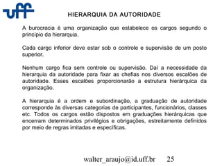 walter_araujo@id.uff.br 25
HIERARQUIA DA AUTORIDADE
A burocracia é uma organização que estabelece os cargos segundo o
princípio da hierarquia.
Cada cargo inferior deve estar sob o controle e supervisão de um posto
superior.
Nenhum cargo fica sem controle ou supervisão. Daí a necessidade da
hierarquia da autoridade para fixar as chefias nos diversos escalões de
autoridade. Esses escalões proporcionarão a estrutura hierárquica da
organização.
A hierarquia é a ordem e subordinação, a graduação de autoridade
corresponde às diversas categorias de participantes, funcionários, classes
etc. Todos os cargos estão dispostos em graduações hierárquicas que
encerram determinados privilégios e obrigações, estreitamente definidos
por meio de regras imitadas e específicas.
 