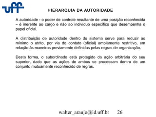 walter_araujo@id.uff.br 26
HIERARQUIA DA AUTORIDADE
A autoridade - o poder de controle resultante de uma posição reconhecida
– é inerente ao cargo e não ao indivíduo específico que desempenha o
papel oficial.
A distribuição de autoridade dentro do sistema serve para reduzir ao
mínimo o atrito, por via do contato (oficial) amplamente restritivo, em
relação às maneiras previamente definidas pelas regras de organização.
Desta forma, o subordinado está protegido da ação arbitrária do seu
superior, dado que as ações de ambos se processam dentro de um
conjunto mutuamente reconhecido de regras.
 