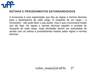 walter_araujo@id.uff.br 27
ROTINAS E PROCEDIMENTOS ESTANDARDIZADOS
A burocracia é uma organização que fixa as regras e normas técnicas
para o desempenho de cada cargo. O ocupante de um cargo - o
funcionário - não pode fazer o que quiser, mas o que a burocracia impõe
que ele faça. As regras e normas técnicas regulam a conduta do
ocupante de cada cargo, cujas atividades devem ser executadas de
acordo com as rotinas e procedimentos fixados pelas regras e normas
técnicas.
 