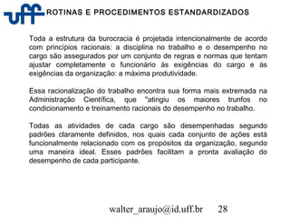 walter_araujo@id.uff.br 28
ROTINAS E PROCEDIMENTOS ESTANDARDIZADOS
Toda a estrutura da burocracia é projetada intencionalmente de acordo
com princípios racionais: a disciplina no trabalho e o desempenho no
cargo são assegurados por um conjunto de regras e normas que tentam
ajustar completamente o funcionário às exigências do cargo e às
exigências da organização: a máxima produtividade.
Essa racionalização do trabalho encontra sua forma mais extremada na
Administração Científica, que "atingiu os maiores trunfos no
condicionamento e treinamento racionais do desempenho no trabalho.
Todas as atividades de cada cargo são desempenhadas segundo
padrões claramente definidos, nos quais cada conjunto de ações está
funcionalmente relacionado com os propósitos da organização, segundo
uma maneira ideal. Esses padrões facilitam a pronta avaliação do
desempenho de cada participante.
 