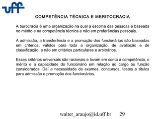 walter_araujo@id.uff.br 29
COMPETÊNCIA TÉCNICA E MERITOCRACIA
A burocracia é uma organização na qual a escolha das pessoas é baseada
no mérito e na competência técnica e não em preferências pessoais.
A admissão, a transferência e a promoção dos funcionários são baseadas
em critérios, válidos para toda a organização, de avaliação e de
classificação, e não em critérios particulares e arbitrários.
Esses critérios universais são racionais e levam em conta a competência, o
mérito e a capacidade do funcionário em relação ao cargo ou função
considerados. Daí a necessidade de exames, concursos, testes e títulos
para admissão e promoção dos funcionários.
 