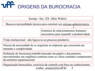 walter_araujo@id.uff.br 3
ORIGENS DA BUROCRACIA
Europa - Sec. XX (Max Weber)
Buscava racionalidade técnica para construir um sistema administrativo
Estrutura de relacionamentos humanos
necessários para expandir a produtividade
Visão institucional - não ligava-se ao processo produtivo
Nasceu da necessidade de se organizar as empresas que cresceram em
tamanho e complexidade
Definição de burocracia:trabalho baseado em papéis e documentos,
movimentados em seqüência contínua entre as várias unidades componentes
da estrutura organizacional
Organização burocrática: exercício do controle com base no conhecimento
 