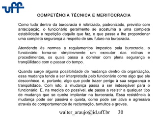 walter_araujo@id.uff.br 30
COMPETÊNCIA TÉCNICA E MERITOCRACIA
Como tudo dentro da burocracia é rotinizado, padronizado, previsto com
antecipação, o funcionário geralmente se acostuma a uma completa
estabilidade e repetição daquilo que faz, o que passa a lhe proporcionar
uma completa segurança a respeito de seu futuro na burocracia.
Atendendo às normas e regulamentos impostos pela burocracia, o
funcionário torna-se simplesmente um executor das rotinas e
procedimentos, os quais passa a dominar com plena segurança e
tranqüilidade com o passar do tempo.
Quando surge alguma possibilidade de mudança dentro da organização,
essa mudança tende a ser interpretada pelo funcionário como algo que ele
desconhece, e, portanto, algo que pode trazer perigo à sua segurança e
tranqüilidade. Com isto, a mudança passa a ser indesejável para o
funcionário. E, na medida do possível, ele passa a resistir a qualquer tipo
de mudança que se queira implantar na burocracia. Essa resistência à
mudança pode ser passiva e quieta, como pode ser ativa e agressiva
através de comportamentos de reclamação, tumultos e greves.
 