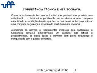 walter_araujo@id.uff.br 31
COMPETÊNCIA TÉCNICA E MERITOCRACIA
Como tudo dentro da burocracia é rotinizado, padronizado, previsto com
antecipação, o funcionário geralmente se acostuma a uma completa
estabilidade e repetição daquilo que faz, o que passa a lhe proporcionar
uma completa segurança a respeito de seu futuro na burocracia.
Atendendo às normas e regulamentos impostos pela burocracia, o
funcionário torna-se simplesmente um executor das rotinas e
procedimentos, os quais passa a dominar com plena segurança e
tranqüilidade com o passar do tempo.
 