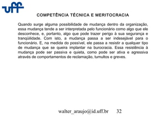 walter_araujo@id.uff.br 32
COMPETÊNCIA TÉCNICA E MERITOCRACIA
Quando surge alguma possibilidade de mudança dentro da organização,
essa mudança tende a ser interpretada pelo funcionário como algo que ele
desconhece, e, portanto, algo que pode trazer perigo à sua segurança e
tranqüilidade. Com isto, a mudança passa a ser indesejável para o
funcionário. E, na medida do possível, ele passa a resistir a qualquer tipo
de mudança que se queira implantar na burocracia. Essa resistência à
mudança pode ser passiva e quieta, como pode ser ativa e agressiva
através de comportamentos de reclamação, tumultos e greves.
 
