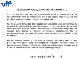 walter_araujo@id.uff.br 33
DESPERSONALIZAÇÃO DO RELACIONAMENTO
A burocracia tem com uma de suas características a impessoalidade no
relacionamento entre os funcionários. Daí o seu caráter impessoal, pois ela
enfatiza os cargos e não as pessoas que os ocupam.
Isto leva a uma diminuição das relações personalizadas entre os membros da
organização: diante dos demais funcionários, o burocrata não os toma mais
como pessoas mais ou menos individualizadas, mas como ocupantes de
cargos, com direitos e deveres previamente especificados. Daí a
despersonalização gradativa do relacionamento entre os funcionários da
burocracia.
Os funcionários passam a conhecer os colegas não pelos seus nomes
pessoais, mas pelos títulos dos cargos que ocupam. Algumas vezes, o
conhecimento é feito pelo número do registro do colega ou por qualquer outra
forma de identificação das pessoas imposta pela organização.
 