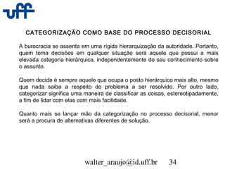 walter_araujo@id.uff.br 34
CATEGORIZAÇÃO COMO BASE DO PROCESSO DECISORIAL
A burocracia se assenta em uma rígida hierarquização da autoridade. Portanto,
quem toma decisões em qualquer situação será aquele que possui a mais
elevada categoria hierárquica, independentemente do seu conhecimento sobre
o assunto.
Quem decide é sempre aquele que ocupa o posto hierárquico mais alto, mesmo
que nada saiba a respeito do problema a ser resolvido. Por outro lado,
categorizar significa uma maneira de classificar as coisas, estereotipadamente,
a fim de lidar com elas com mais facilidade.
Quanto mais se lançar mão da categorização no processo decisorial, menor
será a procura de alternativas diferentes de solução.
 