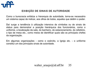 walter_araujo@id.uff.br 35
EXIBIÇÃO DE SINAIS DE AUTORIDADE
Como a burocracia enfatiza a hierarquia de autoridade, torna-se necessário
um sistema capaz de indicar, aos olhos de todos, aqueles que detêm o poder.
Daí surge a tendência à utilização intensiva de símbolos ou de sinais de
status para demonstrar a posição hierárquica dos funcionários, como o
uniforme, a localização da sala, do banheiro, do estacionamento, do refeitório,
o tipo de mesa etc., como meios de identificar quais são os principais chefes
da organização.
Em algumas organizações - como o exército, a Igreja etc. - o uniforme
constitui um dos principais sinais de autoridade.
 