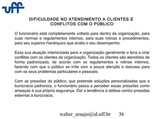 walter_araujo@id.uff.br 36
DIFICULDADE NO ATENDIMENTO A CLIENTES E
CONFLITOS COM O PÚBLICO
O funcionário está completamente voltado para dentro da organização, para
suas normas e regulamentos internos, para suas rotinas e procedimentos,
para seu superior hierárquico que avalia o seu desempenho.
Essa sua atuação interiorizada para a organização geralmente o leva a criar
conflitos com os clientes da organização. Todos os clientes são atendidos de
forma padronizada, de acordo com os regulamentos e rotinas internos,
fazendo com que o público se irrite com a pouca atenção e descaso para
com os seus problemas particulares e pessoais.
Com as pressões do público, que pretende soluções personalizadas que a
burocracia padroniza, o funcionário passa a perceber essas pressões como
ameaças à sua própria segurança. Daí a tendência à defesa contra pressões
externas à burocracia.
 