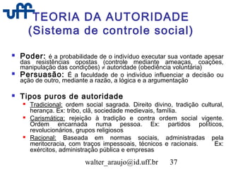 walter_araujo@id.uff.br 37
TEORIA DA AUTORIDADE
(Sistema de controle social)
 Poder: é a probabilidade de o indivíduo executar sua vontade apesar
das resistências opostas (controle mediante ameaças, coações,
manipulação das condições) ≠ autoridade (obediência voluntária)
 Persuasão: É a faculdade de o indivíduo influenciar a decisão ou
ação de outro, mediante a razão, a lógica e a argumentação
 Tipos puros de autoridade
 Tradicional: ordem social sagrada. Direito divino, tradição cultural,
herança. Ex: tribo, clã, sociedade medievais, família.
 Carismática: rejeição à tradição e contra ordem social vigente.
Ordem encarnada numa pessoa. Ex: partidos políticos,
revolucionários, grupos religiosos
 Racional: Baseada em normas sociais, administradas pela
meritocracia, com traços impessoais, técnicos e racionais. Ex:
exércitos, administração pública e empresas
 