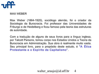 walter_araujo@id.uff.br 4
MAX WEBER
Max Weber (1864-1920), sociólogo alemão, foi o criador da
Sociologia da Burocracia. Foi professor das Universidades de
Friburgo e de Heidelberg e ficou famoso pela teoria das estruturas
de autoridade.
Com a tradução de alguns de seus livros para a língua inglesa,
por Talcott Parsons, tomou corpo nos Estados Unidos a Teoria da
Burocracia em Administração. Sua obra é realmente muito vasta.
Seu principal livro, para o propósito deste estudo, é "A Ética
Protestante e o Espírito de Capitalismo”.
 