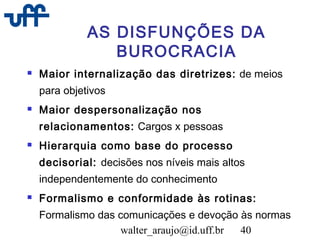 walter_araujo@id.uff.br 40
AS DISFUNÇÕES DA
BUROCRACIA
 Maior internalização das diretrizes: de meios
para objetivos
 Maior despersonalização nos
relacionamentos: Cargos x pessoas
 Hierarquia como base do processo
decisorial: decisões nos níveis mais altos
independentemente do conhecimento
 Formalismo e conformidade às rotinas:
Formalismo das comunicações e devoção às normas
 