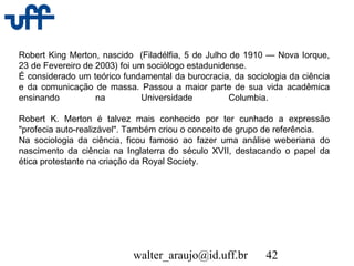 walter_araujo@id.uff.br 42
Robert King Merton, nascido (Filadélfia, 5 de Julho de 1910 — Nova Iorque,
23 de Fevereiro de 2003) foi um sociólogo estadunidense.
É considerado um teórico fundamental da burocracia, da sociologia da ciência
e da comunicação de massa. Passou a maior parte de sua vida acadêmica
ensinando na Universidade Columbia.
Robert K. Merton é talvez mais conhecido por ter cunhado a expressão
"profecia auto-realizável". Também criou o conceito de grupo de referência.
Na sociologia da ciência, ficou famoso ao fazer uma análise weberiana do
nascimento da ciência na Inglaterra do século XVII, destacando o papel da
ética protestante na criação da Royal Society.
 