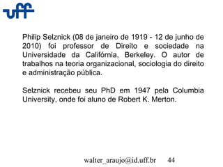 walter_araujo@id.uff.br 44
Philip Selznick (08 de janeiro de 1919 - 12 de junho de
2010) foi professor de Direito e sociedade na
Universidade da Califórnia, Berkeley. O autor de
trabalhos na teoria organizacional, sociologia do direito
e administração pública.
Selznick recebeu seu PhD em 1947 pela Columbia
University, onde foi aluno de Robert K. Merton.
 
