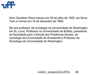 walter_araujo@id.uff.br 46
Alvin Gouldner Ward nasceu em 29 de julho de 1920, em Nova
York e morreu em 15 de dezembro de 1980.
Ele era professor de sociologia na Universidade de Washington
em St. Louis, Professor na Universidade de Buffalo, presidente
da Sociedade para o Estudo dos Problemas Sociais, de
sociologia da Universidade de Amesterdã e Professor de
Sociologia da Universidade de Washington.
 