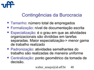 walter_araujo@id.uff.br 48
Contingências da Burocracia
 Tamanho: número total de empregados
 Formalização: nível de documentação escrita
 Especialização: é o grau em que as atividades
organizacionais são divididas em tarefas
separadas. Maior especialização-> menor gama
de trabalho realizado
 Padronização: atividades semelhantes do
trabalho são realizadas de maneira uniforme
 Centralização: ponto geométrico da tomada de
decisão.
 