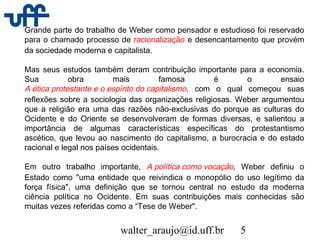 walter_araujo@id.uff.br 5
Grande parte do trabalho de Weber como pensador e estudioso foi reservado
para o chamado processo de racionalização e desencantamento que provém
da sociedade moderna e capitalista.
Mas seus estudos também deram contribuição importante para a economia.
Sua obra mais famosa é o ensaio
A ética protestante e o espírito do capitalismo, com o qual começou suas
reflexões sobre a sociologia das organizações religiosas. Weber argumentou
que a religião era uma das razões não-exclusivas do porque as culturas do
Ocidente e do Oriente se desenvolveram de formas diversas, e salientou a
importância de algumas características específicas do protestantismo
ascético, que levou ao nascimento do capitalismo, a burocracia e do estado
racional e legal nos países ocidentais.
Em outro trabalho importante, A política como vocação, Weber definiu o
Estado como "uma entidade que reivindica o monopólio do uso legítimo da
força física", uma definição que se tornou central no estudo da moderna
ciência política no Ocidente. Em suas contribuições mais conhecidas são
muitas vezes referidas como a “Tese de Weber".
 