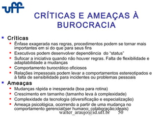 walter_araujo@id.uff.br 50
CRÍTICAS E AMEAÇAS À
BUROCRACIA
 Críticas
 Ênfase exagerada nas regras, procedimentos podem se tornar mais
importantes em si do que para seus fins
 Executivos podem desenvolver dependência do “status”
 Sufocar a iniciativa quando não houver regras. Falta de flexibilidade e
adaptabilidade a mudanças
 Comportamento burocrático oficiosos
 Relações impessoais podem levar a comportamentos estereotipados e
à falta de sensibilidade para incidentes ou problemas pessoais
 Ameaças
 Mudanças rápida e inesperada (boa para rotina)
 Crescimento em tamanho (tamanho leva à complexidade)
 Complexidade da tecnologia (diversificação e especialização)
 Ameaça psicológica, ocorrendo a partir de uma mudança no
comportamento gerencial(ser humano; colaboração;ideais)
 